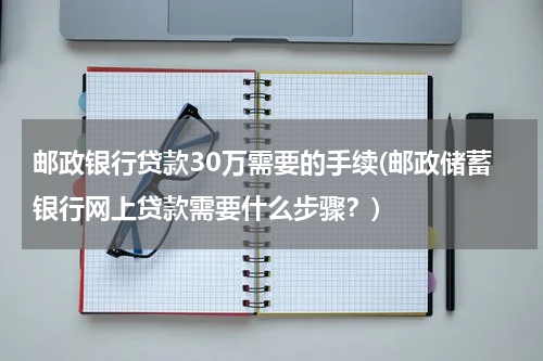 邮政银行贷款30万需要的手续(邮政储蓄银行网上贷款需要什么步骤？)