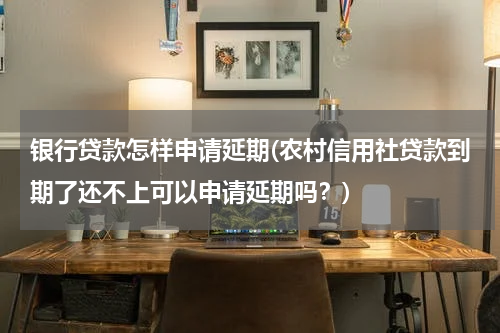 银行贷款怎样申请延期(农村信用社贷款到期了还不上可以申请延期吗？)