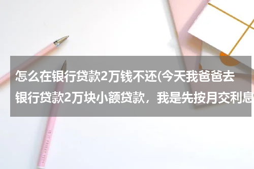 怎么在银行贷款2万钱不还(今天我爸爸去银行贷款2万块小额贷款，我是先按月交利息再还本金的，借期两年。办理的时候我问那个信贷员)