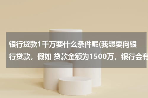 银行贷款1千万要什么条件呢(我想要向银行贷款，假如 贷款金额为1500万，银行会有什么条件？)