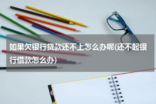 如果欠银行贷款还不上怎么办呢(还不起银行借款怎么办)