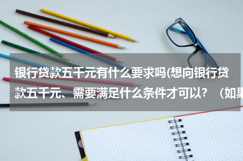 银行贷款五千元有什么要求吗(想向银行贷款五千元、需要满足什么条件才可以？（如果太少就贷款一万）、)