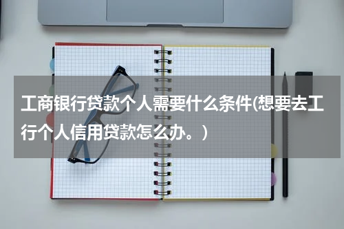工商银行贷款个人需要什么条件(想要去工行个人信用贷款怎么办。)