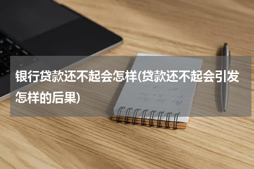 银行贷款还不起会怎样(贷款还不起会引发怎样的后果)