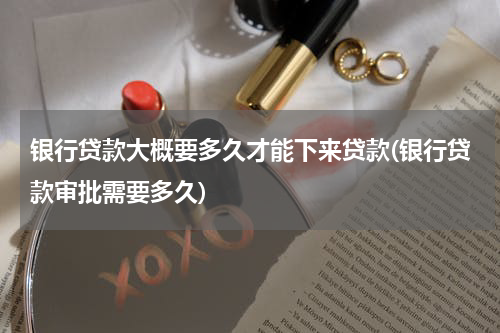 银行贷款大概要多久才能下来贷款(银行贷款审批需要多久)