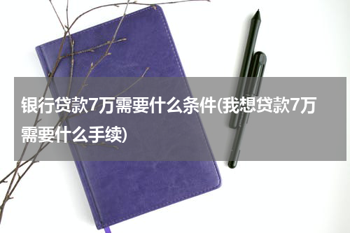 银行贷款7万需要什么条件(我想贷款7万需要什么手续)