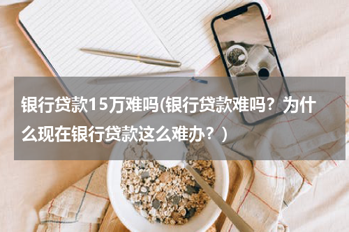 银行贷款15万难吗(银行贷款难吗？为什么现在银行贷款这么难办？)