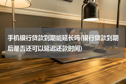 手机银行贷款到期能延长吗(银行贷款到期后是否还可以延迟还款时间)
