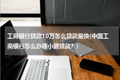 工商银行贷款10万怎么贷款最快(中国工商银行怎么办理小额贷款？)