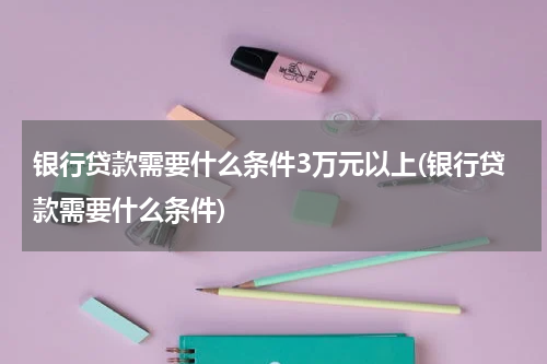 银行贷款需要什么条件3万元以上(银行贷款需要什么条件)