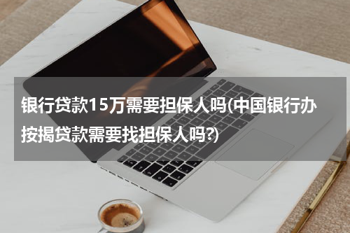银行贷款15万需要担保人吗(中国银行办按揭贷款需要找担保人吗?)
