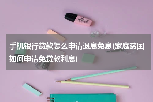 手机银行贷款怎么申请退息免息(家庭贫困如何申请免贷款利息)