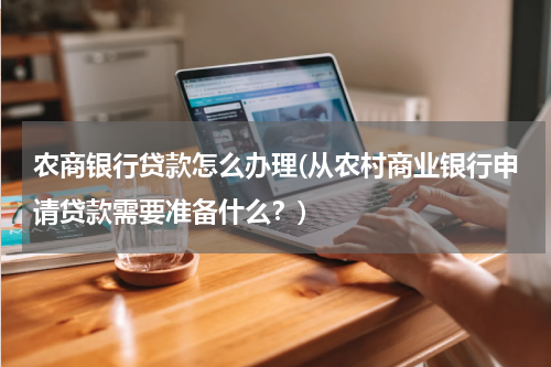 农商银行贷款怎么办理(从农村商业银行申请贷款需要准备什么？)