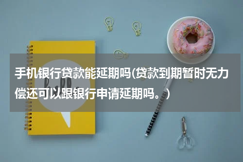 手机银行贷款能延期吗(贷款到期暂时无力偿还可以跟银行申请延期吗。)