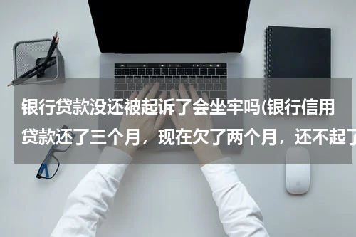 银行贷款没还被起诉了会坐牢吗(银行信用贷款还了三个月，现在欠了两个月，还不起了，银行已经起诉了，会不会坐牢，如果不去应诉会有什么)
