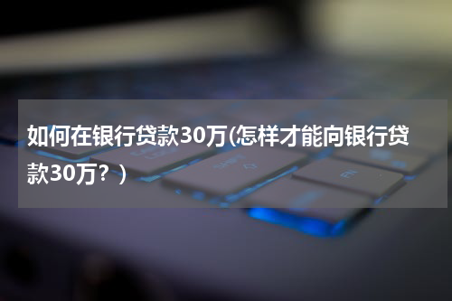 如何在银行贷款30万(怎样才能向银行贷款30万？)