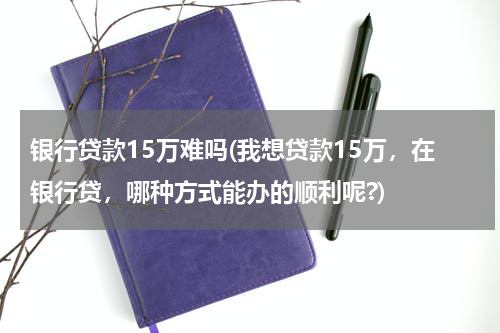 银行贷款15万难吗(我想贷款15万，在银行贷，哪种方式能办的顺利呢?)