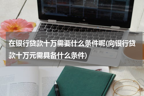 在银行贷款十万需要什么条件呢(向银行贷款十万元需具备什么条件)