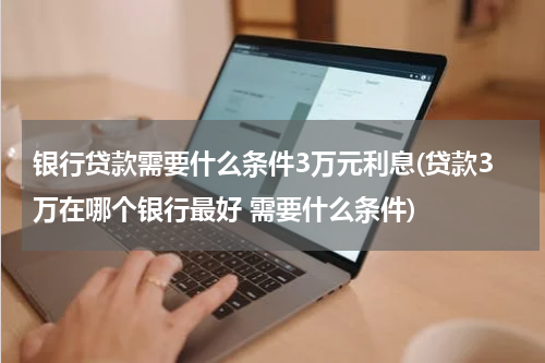 银行贷款需要什么条件3万元利息(贷款3万在哪个银行最好 需要什么条件)