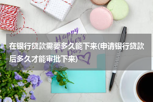 在银行贷款需要多久能下来(申请银行贷款后多久才能审批下来)