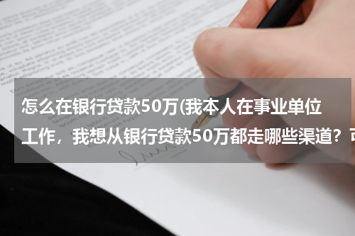 怎么在银行贷款50万(我本人在事业单位工作，我想从银行贷款50万都走哪些渠道？可以给贷款么？给的步骤详细点！)