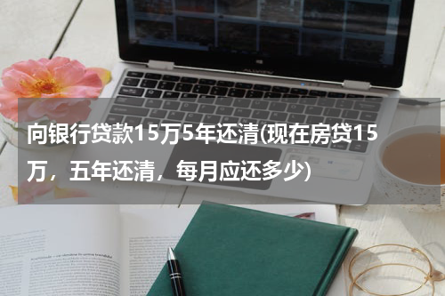向银行贷款15万5年还清(现在房贷15万，五年还清，每月应还多少)