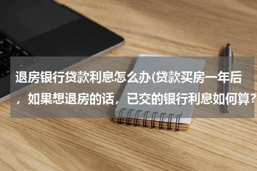 退房银行贷款利息怎么办(贷款买房一年后，如果想退房的话，已交的银行利息如何算？)