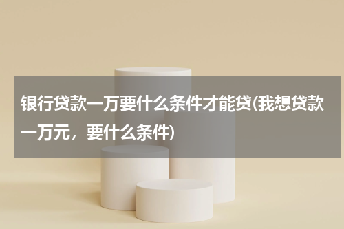 银行贷款一万要什么条件才能贷(我想贷款一万元，要什么条件)