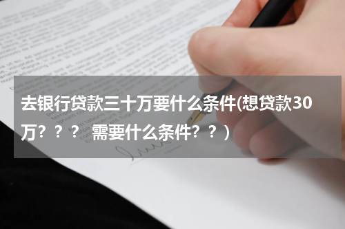 去银行贷款三十万要什么条件(想贷款30万？？？ 需要什么条件？？)