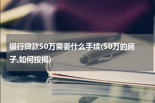 银行贷款50万需要什么手续(50万的房子,如何按揭)