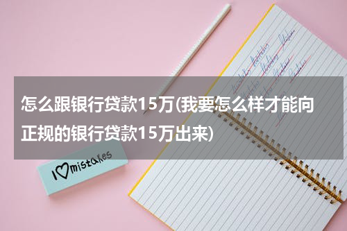 怎么跟银行贷款15万(我要怎么样才能向正规的银行贷款15万出来)