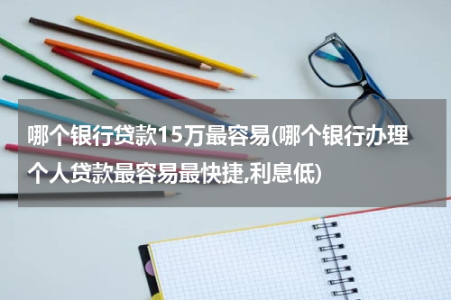 哪个银行贷款15万最容易(哪个银行办理个人贷款最容易最快捷,利息低)