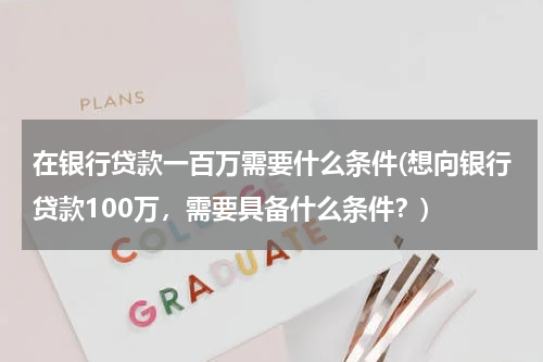 在银行贷款一百万需要什么条件(想向银行贷款100万，需要具备什么条件？)
