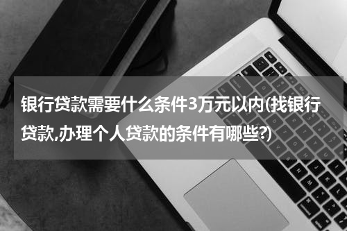 银行贷款需要什么条件3万元以内(找银行贷款,办理个人贷款的条件有哪些?)