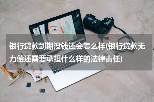 银行贷款到期没钱还会怎么样(银行贷款无力偿还需要承担什么样的法律责任)