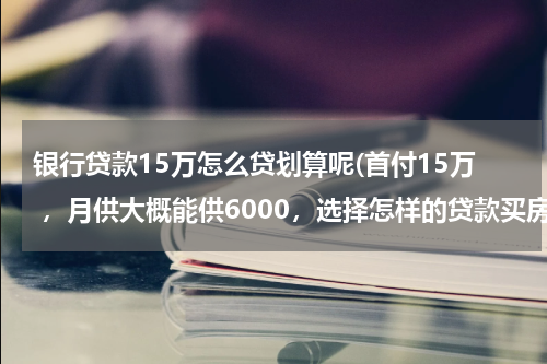 银行贷款15万怎么贷划算呢(首付15万 ，月供大概能供6000，选择怎样的贷款买房最划算？)