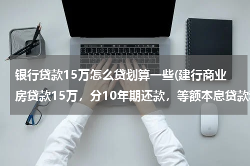 银行贷款15万怎么贷划算一些(建行商业房贷款15万，分10年期还款，等额本息贷款和 等额本金贷款哪种好？)