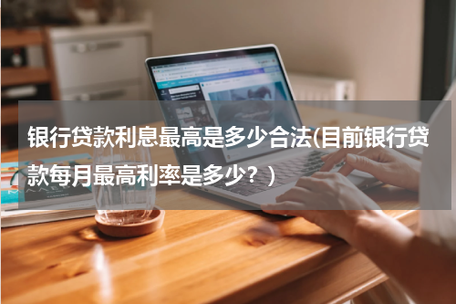 银行贷款利息最高是多少合法(目前银行贷款每月最高利率是多少？)