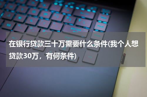 在银行贷款三十万需要什么条件(我个人想贷款30万，有何条件)