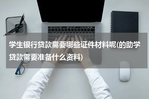 学生银行贷款需要哪些证件材料呢(的助学贷款需要准备什么资料)