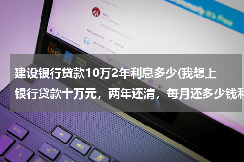 建设银行贷款10万2年利息多少(我想上银行贷款十万元，两年还清，每月还多少钱利息是多少？ 建行，工行，别的银行都行)