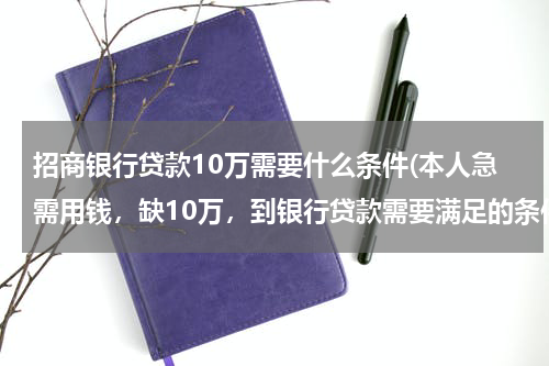 招商银行贷款10万需要什么条件(本人急需用钱，缺10万，到银行贷款需要满足的条件)