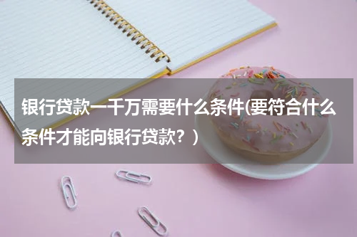 银行贷款一千万需要什么条件(要符合什么条件才能向银行贷款？)