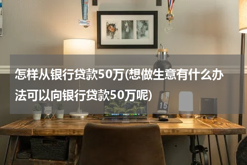 怎样从银行贷款50万(想做生意有什么办法可以向银行贷款50万呢)