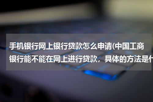 手机银行网上银行贷款怎么申请(中国工商银行能不能在网上进行贷款，具体的方法是什么)