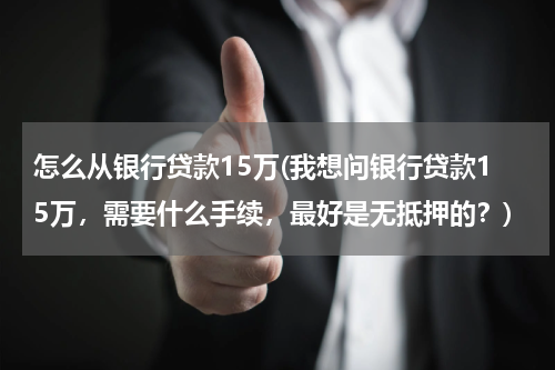 怎么从银行贷款15万(我想问银行贷款15万，需要什么手续，最好是无抵押的？)