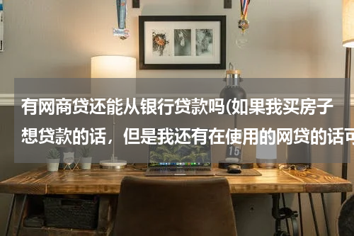 有网商贷还能从银行贷款吗(如果我买房子想贷款的话，但是我还有在使用的网贷的话可以走银行贷款吗？)