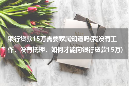 银行贷款15万需要家属知道吗(我没有工作，没有抵押，如何才能向银行贷款15万)