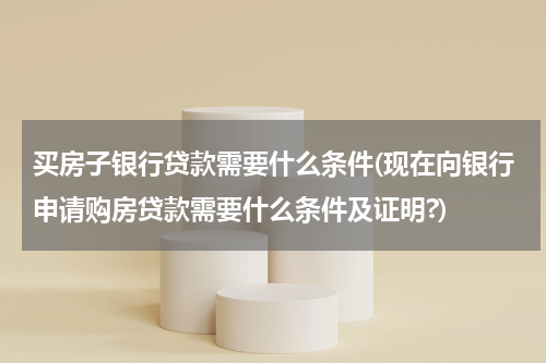 买房子银行贷款需要什么条件(现在向银行申请购房贷款需要什么条件及证明?)