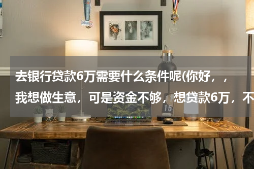 去银行贷款6万需要什么条件呢(你好，，我想做生意，可是资金不够，想贷款6万，不知道要什么条件能够贷款到。)